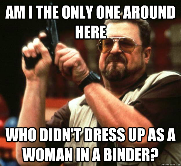 am I the only one around here Who didn't dress up as a woman in a binder? - am I the only one around here Who didn't dress up as a woman in a binder?  Angry Walter