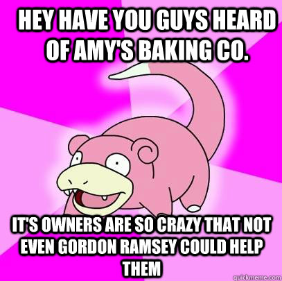 Hey have you guys heard of Amy's Baking co. it's owners are so crazy that not even Gordon Ramsey could help them  Slowpoke