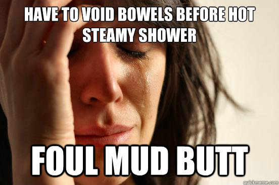 Have to void bowels before hot steamy shower Foul mud butt  First World Problems