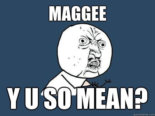 maggee y u so mean?  Y U No