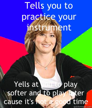 Tells you to practice your instrument Yells at you to play softer and to play later cause it's not a good time  Sheltering Suburban Mom