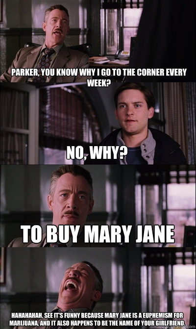 Parker, You know why I go to the corner every week? no, why? To buy mary jane HAHAHAHAH, See it's funny because mary jane is a euphemism for marijuana, and it also happens to be the name of your girlfriend.  - Parker, You know why I go to the corner every week? no, why? To buy mary jane HAHAHAHAH, See it's funny because mary jane is a euphemism for marijuana, and it also happens to be the name of your girlfriend.   JJ Jameson