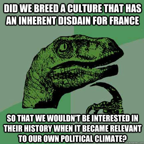 Did we breed a culture that has an inherent disdain for France So that we wouldn't be interested in their history when it became relevant to our own political climate?  Philosoraptor