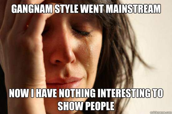 Gangnam Style went mainstream Now I have nothing interesting to show people  First World Problems