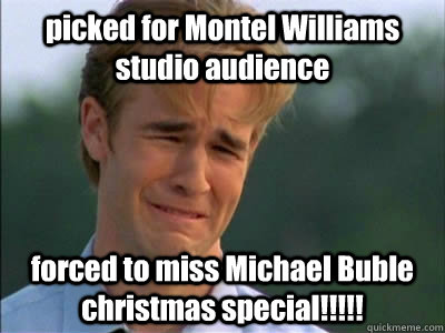 picked for Montel Williams studio audience forced to miss Michael Buble christmas special!!!!!  