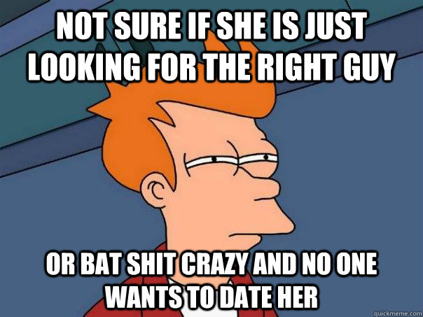 Not sure if she is just looking for the right guy or bat shit crazy and no one wants to date her  Futurama Fry