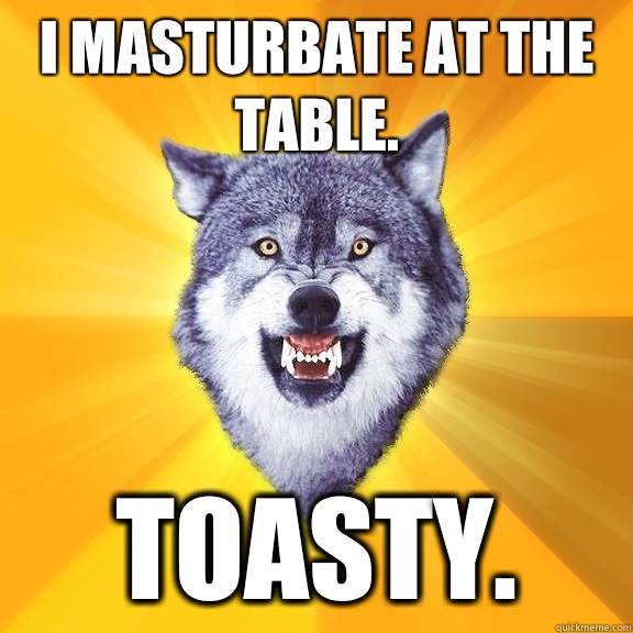 I masturbate at the table. Toasty.  Courage Wolf