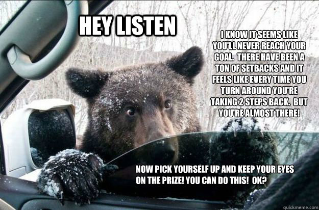 HEY LISTEN i KNOW IT SEEMS LIKE YOU'LL NEVER REACH YOUR GOAL.  THERE HAVE BEEN A TON OF SETBACKS AND IT FEELS LIKE EVERY TIME YOU TURN AROUND YOU'RE TAKING 2 STEPS BACK.  BUT YOU'RE ALMOST THERE! NOW PICK YOURSELF UP AND KEEP YOUR EYES ON THE PRIZE! YOU C - HEY LISTEN i KNOW IT SEEMS LIKE YOU'LL NEVER REACH YOUR GOAL.  THERE HAVE BEEN A TON OF SETBACKS AND IT FEELS LIKE EVERY TIME YOU TURN AROUND YOU'RE TAKING 2 STEPS BACK.  BUT YOU'RE ALMOST THERE! NOW PICK YOURSELF UP AND KEEP YOUR EYES ON THE PRIZE! YOU C  Pep Talk Bear