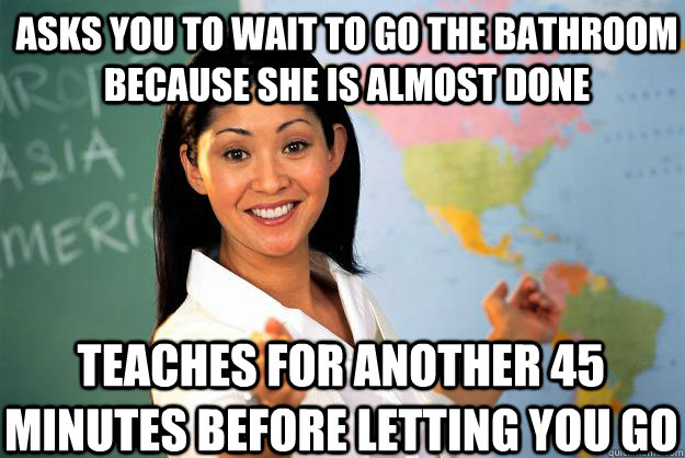 asks you to wait to go the bathroom because she is almost done teaches for another 45 minutes before letting you go - asks you to wait to go the bathroom because she is almost done teaches for another 45 minutes before letting you go  Unhelpful High School Teacher