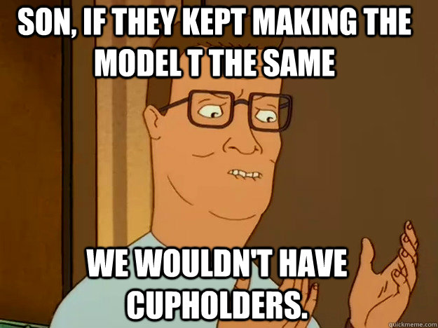 Son, if they kept making the model t the same we wouldn't have cupholders.  Hank Hill