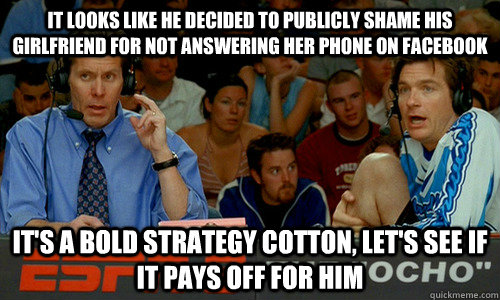 It looks like he decided to publicly shame his girlfriend for not answering her phone on facebook It's a bold strategy cotton, let's see if it pays off for him - It looks like he decided to publicly shame his girlfriend for not answering her phone on facebook It's a bold strategy cotton, let's see if it pays off for him  Dodgeball