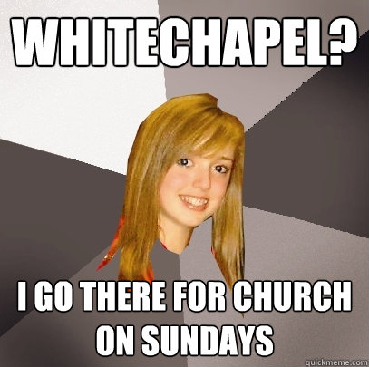 Whitechapel? I go there for church on Sundays  Musically Oblivious 8th Grader