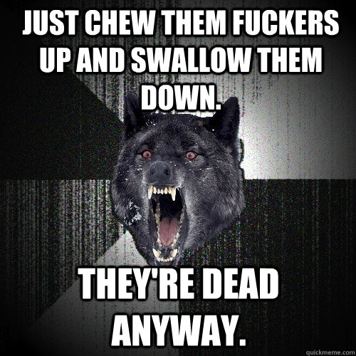 Just chew them fuckers up and swallow them down. They're dead anyway.  Insanity Wolf