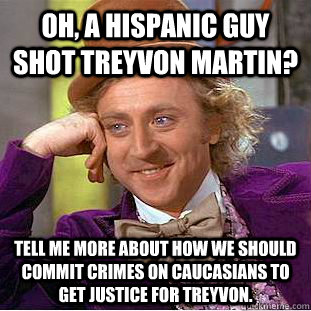 Oh, a hispanic guy shot Treyvon Martin? Tell me more about how we should commit crimes on caucasians to get justice for Treyvon.  Condescending Wonka