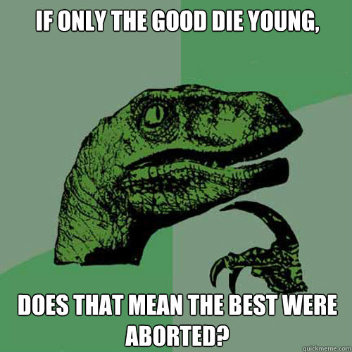 If only the good die young, Does that mean the best were aborted?  Philosoraptor