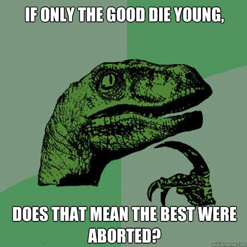 If only the good die young, Does that mean the best were aborted?  Philosoraptor