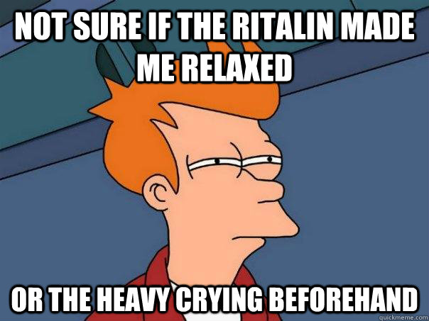 Not sure if the Ritalin made me relaxed Or the heavy crying beforehand  Futurama Fry