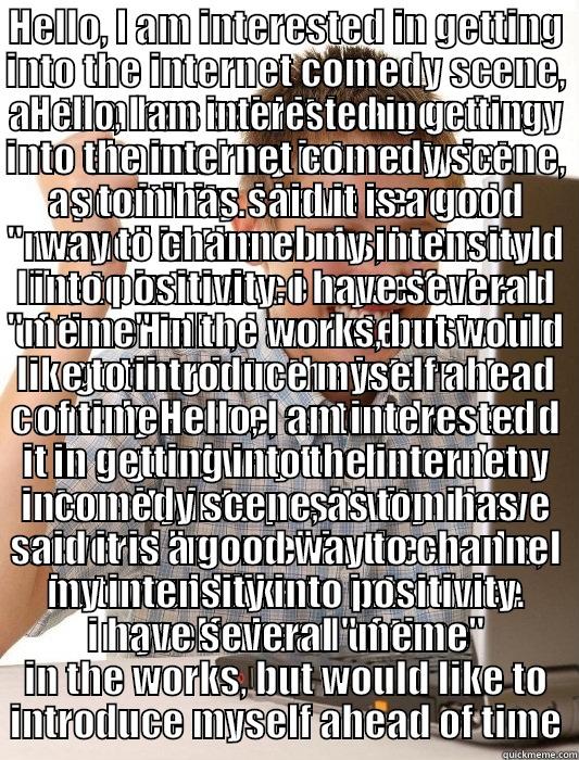 HELLO, I AM INTERESTED IN GETTING INTO THE INTERNET COMEDY SCENE, AS TOM HAS SAID IT IS A GOOD WAY TO CHANNEL MY INTENSITY INTO POSITIVITY. I HAVE SEVERAL 