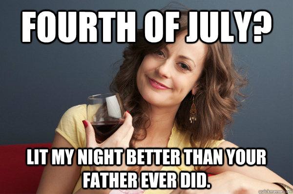 Fourth of July? Lit my night better than your father ever did.  Forever Resentful Mother