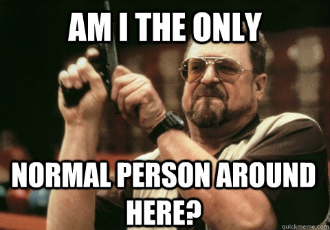 Am I the only  normal person around here? - Am I the only  normal person around here?  Am I the only one