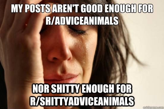 my posts aren't good enough for r/adviceanimals nor shitty enough for r/shittyadviceanimals  First World Problems