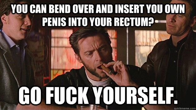 you can bend over and insert you own penis into your rectum? go fuck yourself. - you can bend over and insert you own penis into your rectum? go fuck yourself.  FUCK OFF   Wolverine