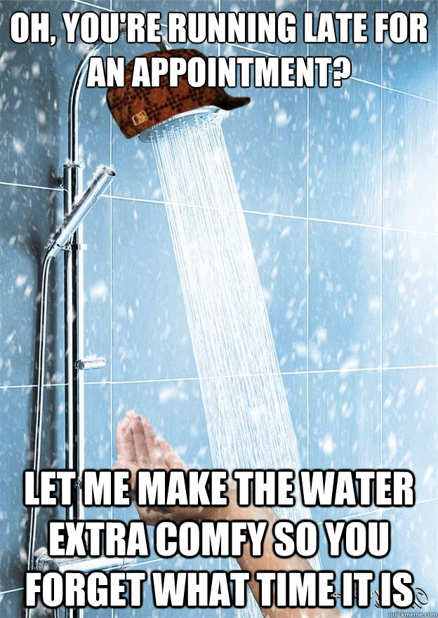 oh, you're running late for an appointment? let me make the water extra comfy so you forget what time it is  