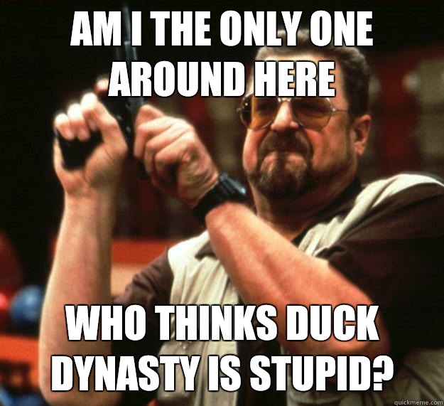 am I the only one around here Who thinks duck dynasty is stupid?  Angry Walter