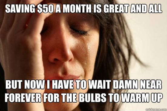 Saving $50 a month is great and all but now i have to wait damn near forever for the bulbs to warm up  First World Problems