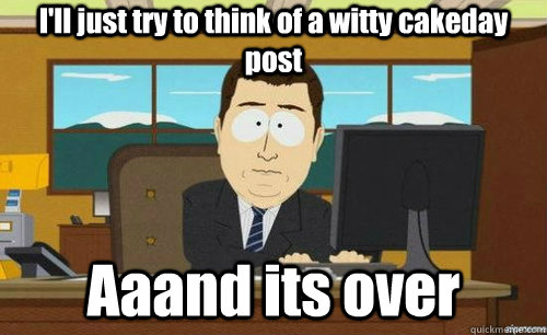 I'll just try to think of a witty cakeday post Aaand its over  anditsgone
