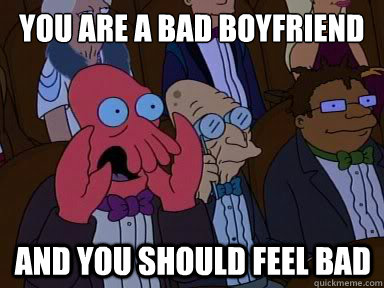 you are a bad boyfriend And you should feel bad  X is bad and you should feel bad