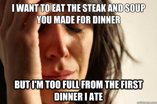 I want to eat the Steak and soup you made for dinner But I'm too full from the first dinner I ate  First World Problems