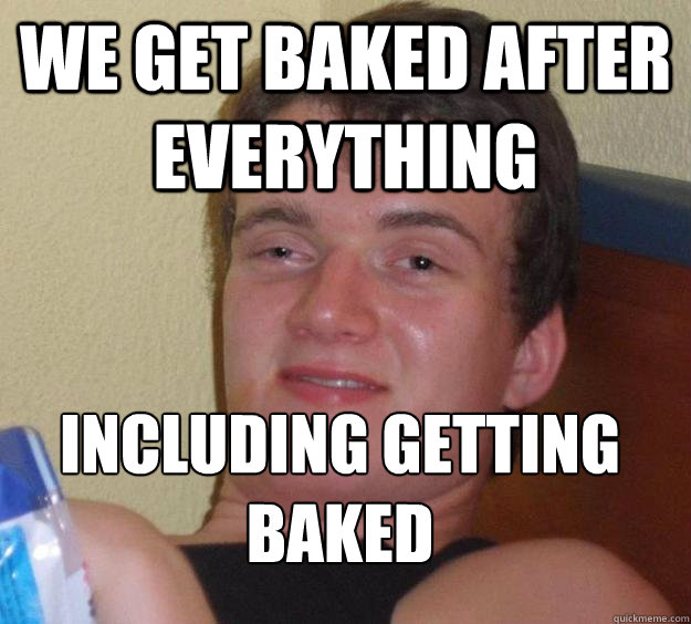 We get baked after everything including getting baked
  10 Guy