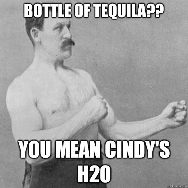 BOTTLE OF TEQUILA?? YOU MEAN CINDY'S H2O  overly manly man