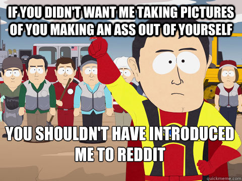 If you didn't want me taking pictures of you making an ass out of yourself you shouldn't have introduced me to Reddit  Captain Hindsight