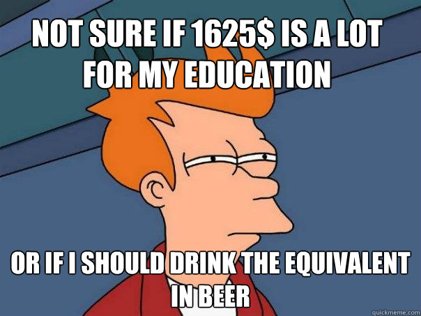 Not sure if 1625$ is a lot for my education  or if i should drink the equivalent in beer  Futurama Fry