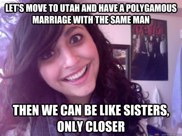 Let's move to utah and have a polygamous marriage with the same man Then we can be like sisters, only closer  - Let's move to utah and have a polygamous marriage with the same man Then we can be like sisters, only closer   Misc