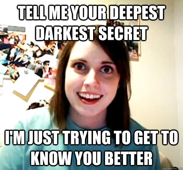Tell me your deepest darkest secret I'm just trying to get to know you better  Overly Attached Girlfriend