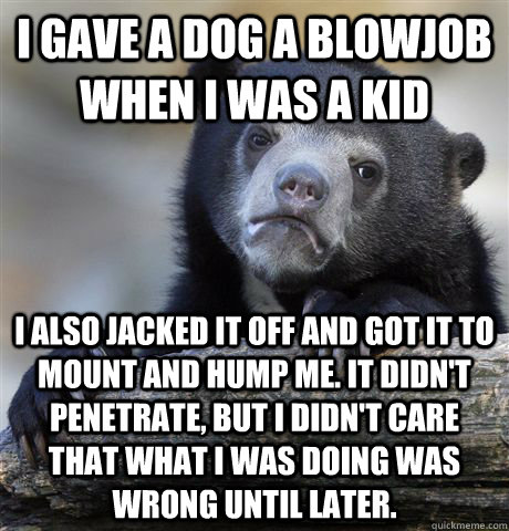I gave a dog a blowjob when I was a kid I also jacked it off and got it to mount and hump me. It didn't penetrate, but I didn't care that what I was doing was wrong until later. - I gave a dog a blowjob when I was a kid I also jacked it off and got it to mount and hump me. It didn't penetrate, but I didn't care that what I was doing was wrong until later.  Confession Bear