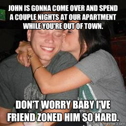 John is gonna come over and spend a couple nights at our apartment while you're out of town. Don't worry baby I've friend zoned him so hard.  Naive Boyfriend