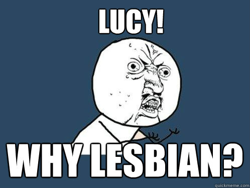 LUCY! why lesbian?  Y U No