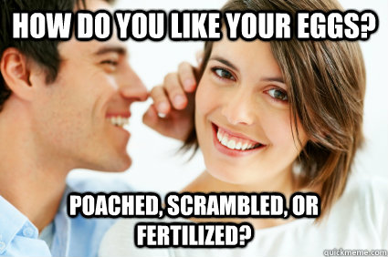 how do you like your eggs? poached, scrambled, or fertilized?  Bad Pick-up line Paul
