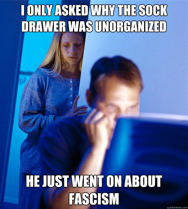 I only asked why the sock drawer was unorganized he just went on about fascism  Redditors Wife