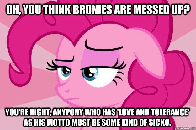 Oh, you think bronies are messed up? You're right, anypony who has 'Love and tolerance' as his motto must be some kind of sicko.  Apathetic Pinkie Pie