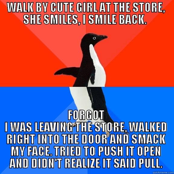 WALK BY CUTE GIRL AT THE STORE, SHE SMILES, I SMILE BACK.  FORGOT I WAS LEAVING THE STORE, WALKED RIGHT INTO THE DOOR AND SMACK MY FACE. TRIED TO PUSH IT OPEN AND DIDN'T REALIZE IT SAID PULL. Socially Awesome Awkward Penguin