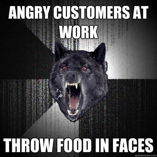 angry customers at work throw food in faces  Insanity Wolf