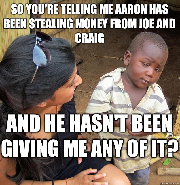 So you're telling me Aaron has been stealing money from Joe and Craig And he hasn't been giving me any of it?   Skeptical Black Kid