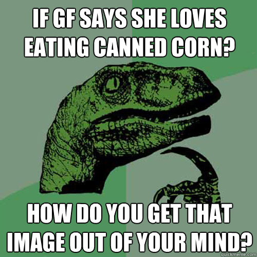 if gf says she loves eating canned corn? how do you get that image out of your mind?  Philosoraptor