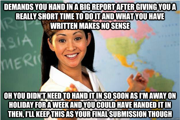 Demands you hand in a big report after giving you a really short time to do it and what you have written makes no sense oh you didn't need to hand it in so soon as i'm away on holiday for a week and you could have handed it in then, i'll keep this as your  Scumbag Teacher