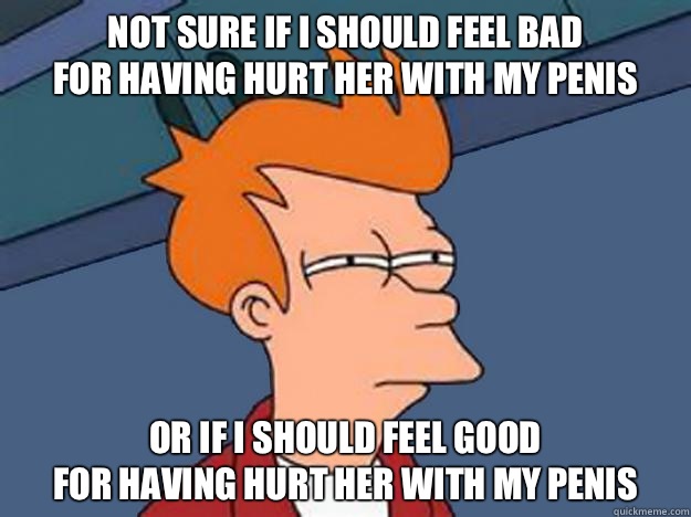 Not sure if I should feel bad 
for having hurt her with my penis Or if I should feel good 
for having hurt her with my penis  Unsure Fry